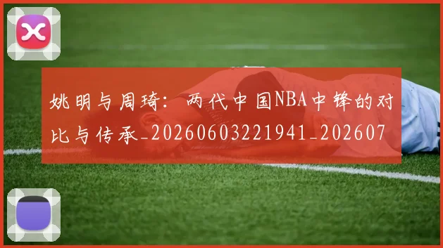 姚明与周琦：两代中国NBA中锋的对比与传承_20260603221941_20260720191312