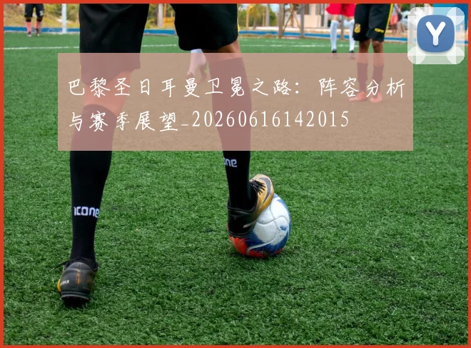 巴黎圣日耳曼卫冕之路：阵容分析与赛季展望_20260616142015