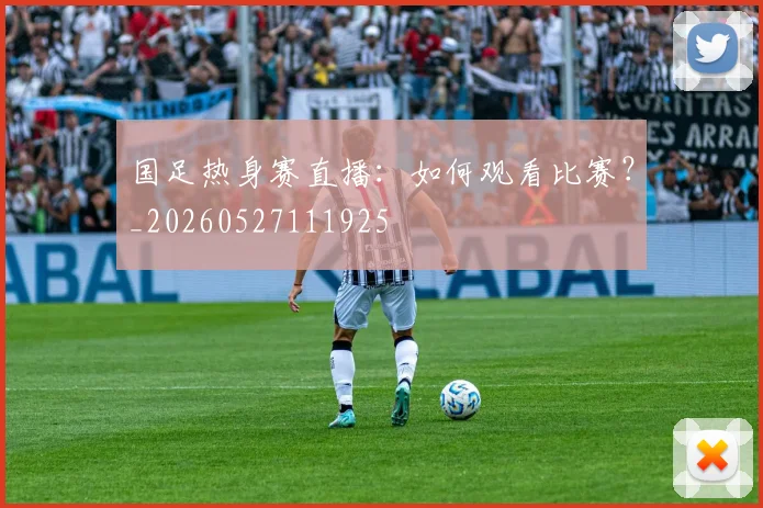 国足热身赛直播：如何观看比赛？_20260527111925