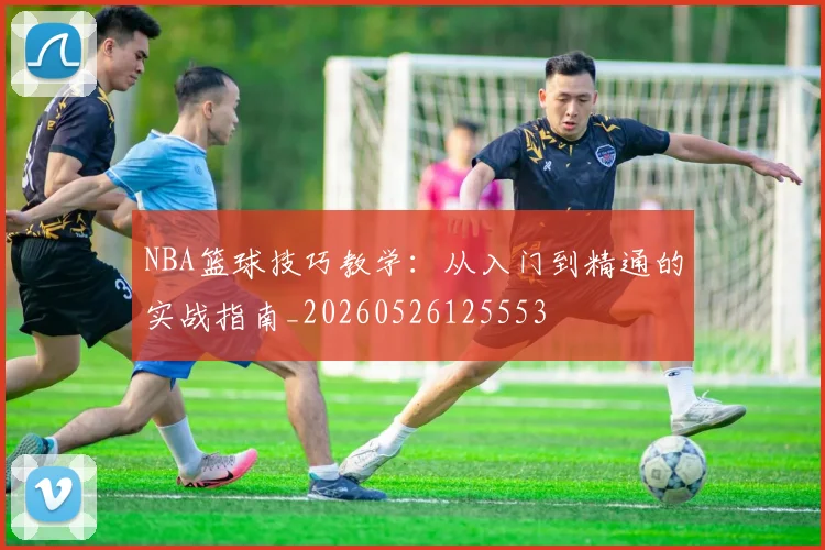 NBA篮球技巧教学:从入门到精通的实战指南_20260526125553