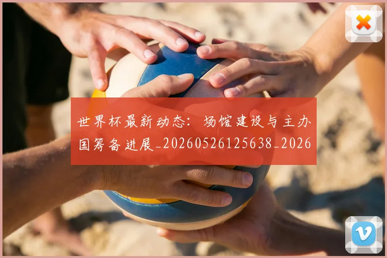 世界杯最新动态:场馆建设与主办国筹备进展_20260526125638_20260702174020