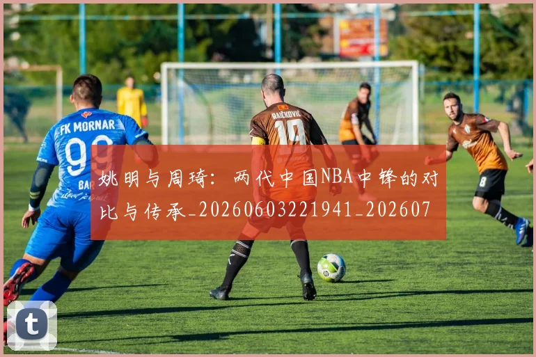 姚明与周琦：两代中国NBA中锋的对比与传承_20260603221941_20260703232511