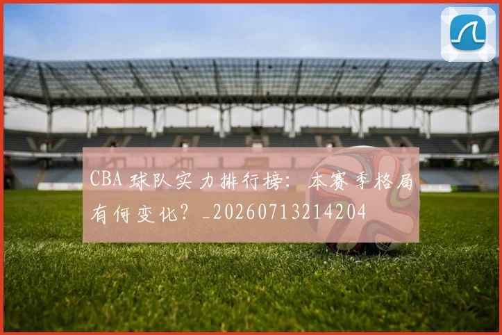 CBA 球队实力排行榜：本赛季格局有何变化？_20260713214204