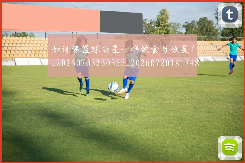 如何像篮球明星一样饮食与恢复？_20260703230355_20260720181748