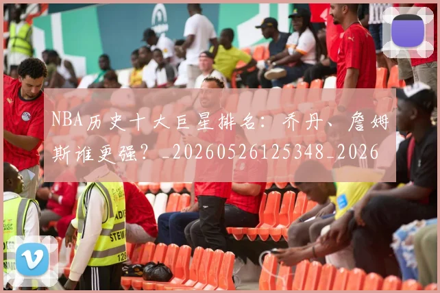 NBA历史十大巨星排名:乔丹、詹姆斯谁更强?_20260526125348_20260714205700