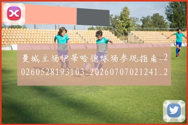 曼城主场伊蒂哈德球场参观指南_20260528193103_20260707021241_20260731172535