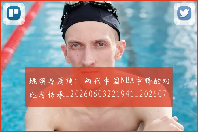 姚明与周琦:两代中国NBA中锋的对比与传承_20260603221941_20260703232511