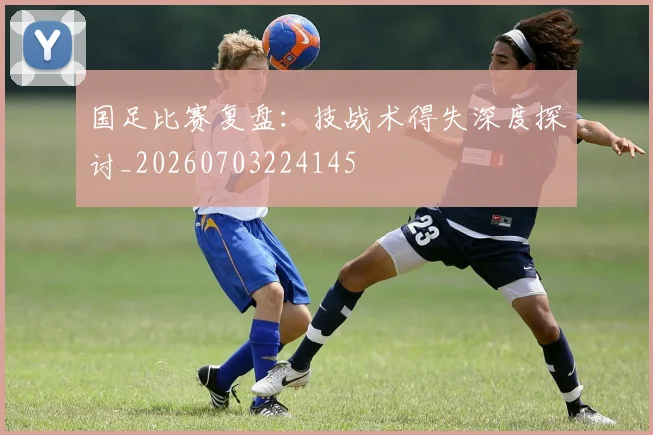 国足比赛复盘:技战术得失深度探讨_20260703224145