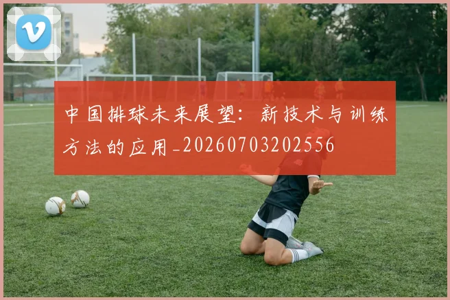 中国排球未来展望:新技术与训练方法的应用_20260703202556