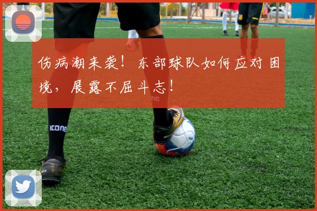 伤病潮来袭！东部球队如何应对困境，展露不屈斗志！