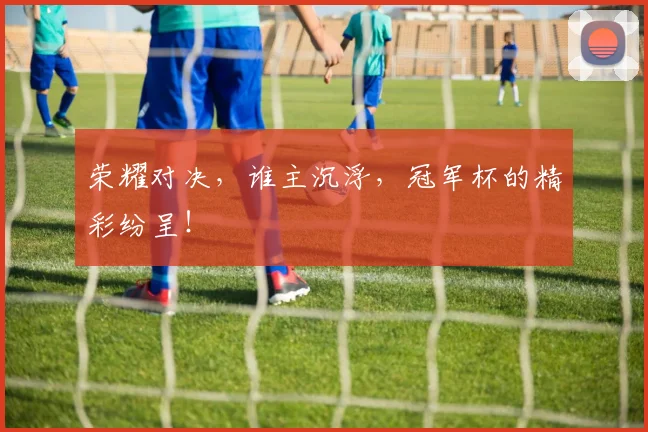 荣耀对决,谁主沉浮,冠军杯的精彩纷呈!