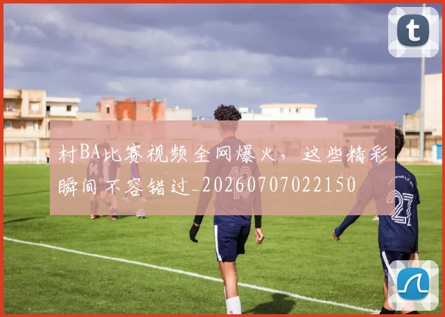 村BA比赛视频全网爆火，这些精彩瞬间不容错过_20260707022150