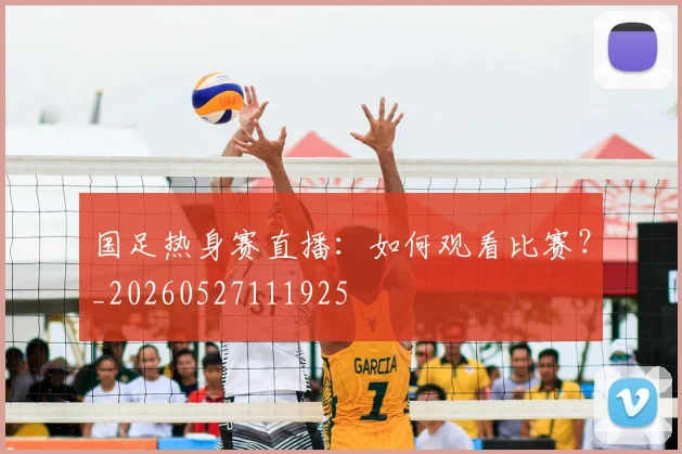 国足热身赛直播:如何观看比赛?_20260527111925