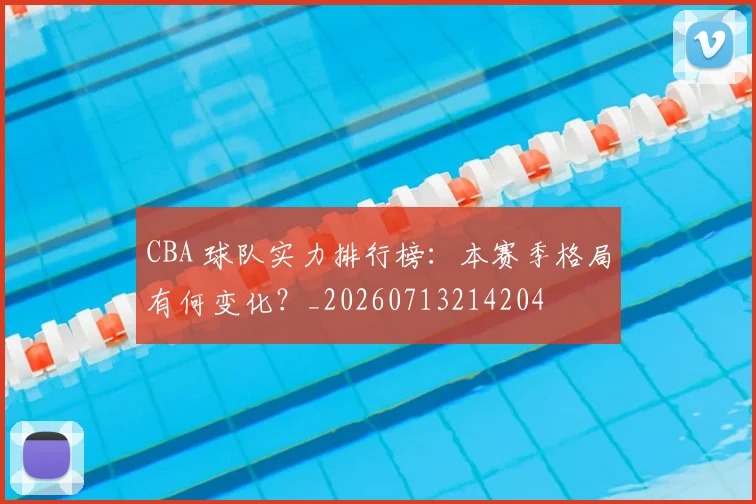 CBA 球队实力排行榜:本赛季格局有何变化?_20260713214204