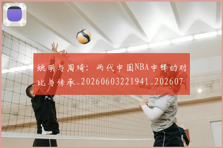 姚明与周琦:两代中国NBA中锋的对比与传承_20260603221941_20260720191312