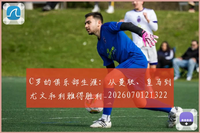 C罗的俱乐部生涯：从曼联、皇马到尤文和利雅得胜利_20260701213224