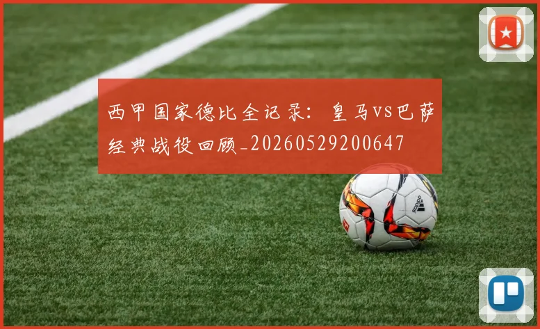 西甲国家德比全记录:皇马vs巴萨经典战役回顾_20260529200647