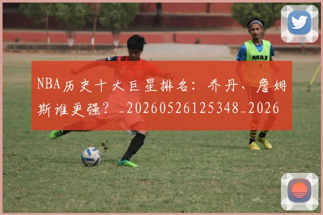 NBA历史十大巨星排名：乔丹、詹姆斯谁更强？_20260526125348_20260714205700