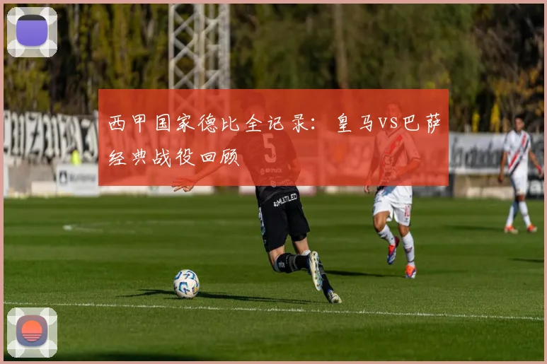 西甲国家德比全记录：皇马vs巴萨经典战役回顾